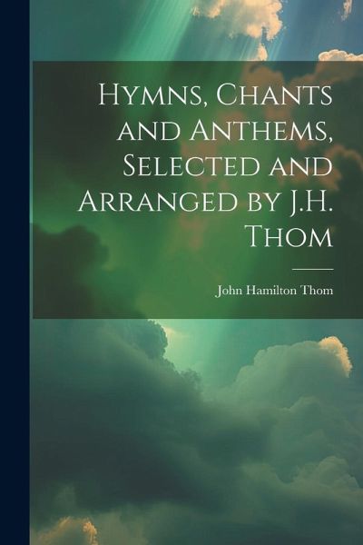 Hymns, Chants and Anthems, Selected and Arranged by J.H. Thom Hymns, Chants and Anthems, Selected and Arranged by J.H. Thom