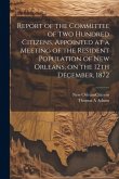 Report of the Committee of Two Hundred Citizens, Appointed at a Meeting of the Resident Population of New Orleans, on the 12th December, 1872 Report of the Committee of Two Hundred Citizens, Appointed at a Meeting of the Resident Population of New Orleans, on the 12th December, 1872