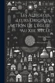 Les Albigeois, Leurs Origines, Action De L'église Au Xiie Siècle: Avec "Pièces Justificatives."