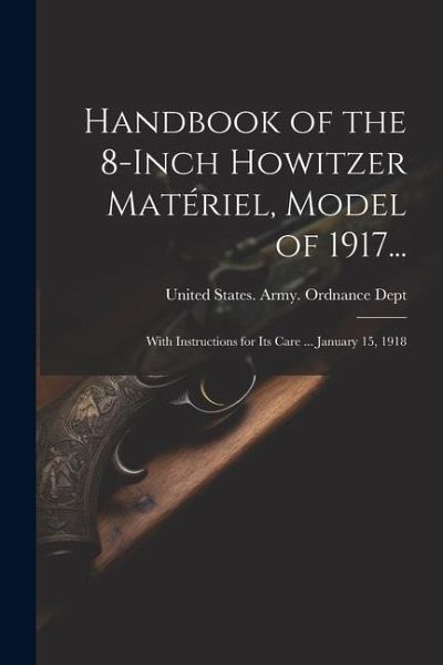 Handbook of the 8-Inch Howitzer Matériel, Model of 1917...: With Instructions for Its Care ... January 15, 1918 Handbook of the 8-Inch Howitzer Matériel, Model of 1917...: With Instructions for Its Care ... January 15, 1918