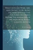 What Asylums Were, Are, and Ought to Be, Being the Substance of Five Lectures Delivered Before the Managers of the Montrose Royal Lunatic Asylum