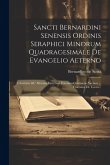 Sancti Bernardini Senensis Ordinis Seraphici Minorum Quadragesimale De Evangelio Aeterno: Charitatis &c Aliarum Virtutum Encomia Continens Necnon ...