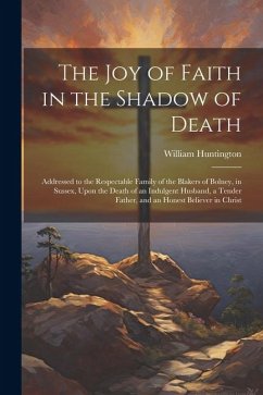 The Joy of Faith in the Shadow of Death: Addressed to the Respectable Family of the Blakers of Bolney, in Sussex, Upon the Death of an Indulgent Husba - Huntington, William