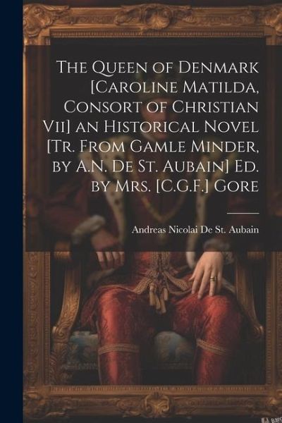 The Queen of Denmark [Caroline Matilda, Consort of Christian Vii] an Historical Novel [Tr. From Gamle Minder, by A.N. De St. Aubain] Ed. by Mrs. [C.G.F.] Gore
