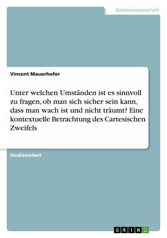 Unter welchen Umständen ist es sinnvoll zu fragen, ob man sich sicher sein kann, dass man wach ist und nicht träumt? Eine kontextuelle Betrachtung des Cartesischen Zweifels Unter welchen Umständen ist es sinnvoll zu fragen, ob man sich sicher sein kann, dass man wach ist und nicht träumt? Eine kontextuelle Betrachtung des Cartesischen Zweifels