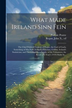 What Made Ireland Sinn Fein; the Chief Political Content of Pearse, the Gael of Gaels; Something of MacNeill, Ireland's Historian, Griffith, Ireland's - Pearse, Padraic