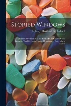 Storied Windows: A Traveller's Introduction to the Study of Old Church Glass, From the Twelfth Century to the Renaissance, Especially i - De Bushnell, Arthur J. Havilland