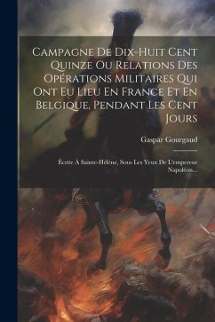 Campagne De Dix-huit Cent Quinze Ou Relations Des Opérations Militaires Qui Ont Eu Lieu En France Et En Belgique, Pendant Les Cent Jours: Écrite À Sai - Gourgaud, Gaspar