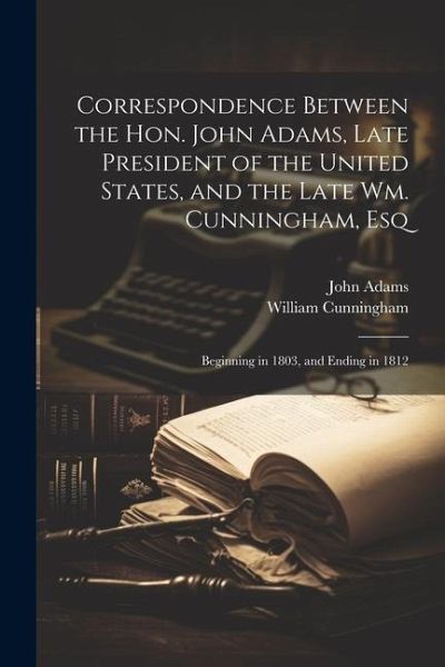 Correspondence Between the Hon. John Adams, Late President of the United States, and the Late Wm. Cunningham, Esq: Beginning in 1803, and Ending in 18 Correspondence Between the Hon. John Adams, Late President of the United States, and the Late Wm. Cunningham, Esq: Beginning in 1803, and Ending in 18