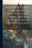 The Unfortunate Concubine, Or, History of Jane Shore, Mistress to Edward Iv. King of England ...