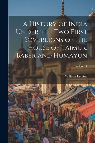 A History of India Under the Two First Sovereigns of the House of Taimur, Báber and Humáyun; Volume 1 A History of India Under the Two First Sovereigns of the House of Taimur, Báber and Humáyun; Volume 1