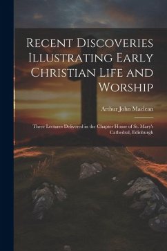 Recent Discoveries Illustrating Early Christian Life and Worship: Three Lectures Delivered in the Chapter House of St. Mary's Cathedral, Edinburgh - Maclean, Arthur John