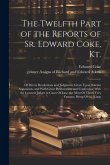 The Twelfth Part of the Reports of Sr. Edward Coke, Kt.: Of Divers Resolutions and Judgments Given Upon Solemn Arguments, and With Great Deliberation