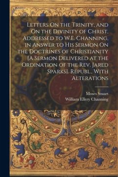 Letters On the Trinity, and On the Divinity of Christ, Addressed to W.E. Channing, in Answer to His Sermon On the Doctrines of Christianity [A Sermon - Channing, William Ellery; Stuart, Moses