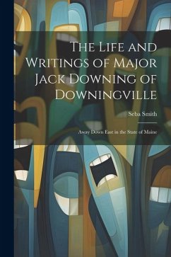 The Life and Writings of Major Jack Downing of Downingville: Away Down East in the State of Maine - Smith, Seba