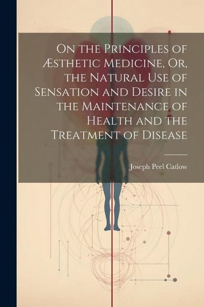 On the Principles of Æsthetic Medicine, Or, the Natural Use of Sensation and Desire in the Maintenance of Health and the Treatment of Disease On the Principles of Æsthetic Medicine, Or, the Natural Use of Sensation and Desire in the Maintenance of Health and the Treatment of Disease
