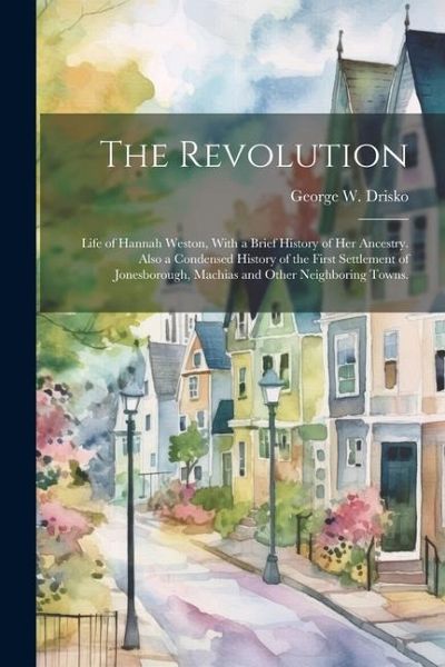 The Revolution; Life of Hannah Weston, With a Brief History of Her Ancestry. Also a Condensed History of the First Settlement of Jonesborough, Machias The Revolution; Life of Hannah Weston, With a Brief History of Her Ancestry. Also a Condensed History of the First Settlement of Jonesborough, Machias