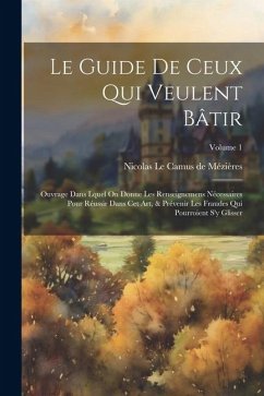 Le Guide De Ceux Qui Veulent Bâtir: Ouvrage Dans Lquel On Donne Les Renseignemens Nécessaires Pour Réussir Dans Cet Art, & Prévenir Les Fraudes Qui Po