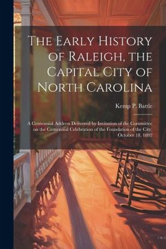 The Early History of Raleigh, the Capital City of North Carolina: A Centennial Address Delivered by Invitation of the Committee on the Centennial Cele - Battle, Kemp P.