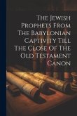 The Jewish Prophets From The Babylonian Captivity Till The Close Of The Old Testament Canon