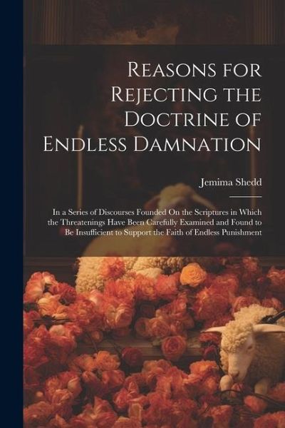 Reasons for Rejecting the Doctrine of Endless Damnation: In a Series of Discourses Founded On the Scriptures in Which the Threatenings Have Been Caref Reasons for Rejecting the Doctrine of Endless Damnation: In a Series of Discourses Founded On the Scriptures in Which the Threatenings Have Been Caref