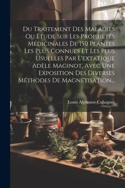 Du Traitement Des Maladies Ou Étude Sur Les Propriétés Médicinales De 150 Plantes Les Plus Connues Et Les Plus Usuelles Par L'extatique Adèle Maginot, Avec Une Exposition Des Diverses Méthodes De Magnétisation... Du Traitement Des Maladies Ou Étude Sur Les Propriétés Médicinales De 150 Plantes Les Plus Connues Et Les Plus Usuelles Par L'extatique Adèle Maginot, Avec Une Exposition Des Diverses Méthodes De Magnétisation...