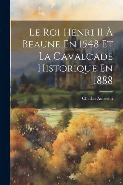 Le Roi Henri II À Beaune En 1548 Et La Cavalcade Historique En 1888 - Aubertin, Charles