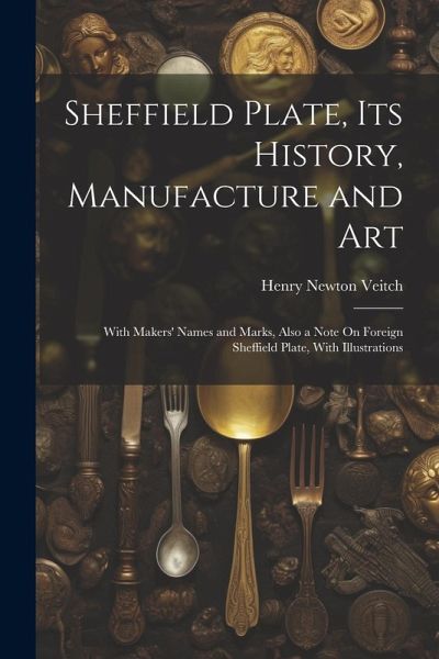 Sheffield Plate, Its History, Manufacture and Art: With Makers' Names and Marks, Also a Note On Foreign Sheffield Plate, With Illustrations Sheffield Plate, Its History, Manufacture and Art: With Makers' Names and Marks, Also a Note On Foreign Sheffield Plate, With Illustrations
