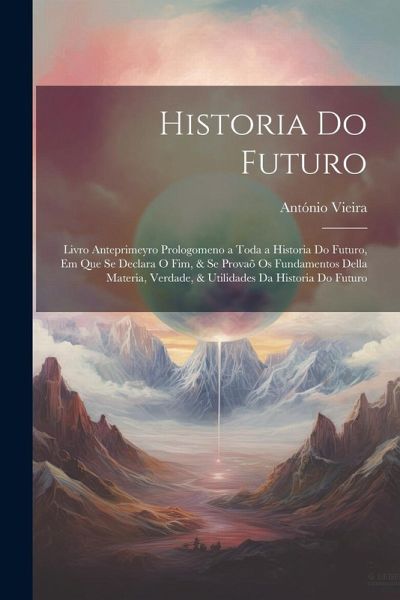 Historia Do Futuro: Livro Anteprimeyro Prologomeno a Toda a Historia Do Futuro, Em Que Se Declara O Fim, & Se Provaõ Os Fundamentos Della Historia Do Futuro: Livro Anteprimeyro Prologomeno a Toda a Historia Do Futuro, Em Que Se Declara O Fim, & Se Provaõ Os Fundamentos Della