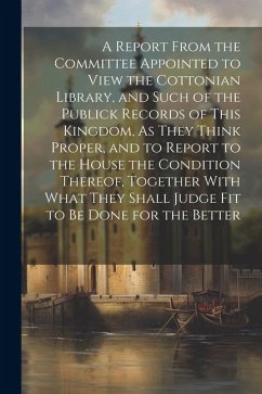 A Report From the Committee Appointed to View the Cottonian Library, and Such of the Publick Records of This Kingdom, As They Think Proper, and to Report to the House the Condition Thereof, Together With What They Shall Judge Fit to Be Done for the Better - Anonymous