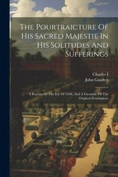 The Pourtraicture Of His Sacred Majestie In His Solitudes And Sufferings: A Reprint Of The Ed. Of 1648, And A Facsimile Of The Original Frontispiece - Gauden, John