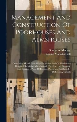 Management And Construction Of Poorhouses And Almshouses: Containing Model Plans Of A Poorhouse And Of Almshouses Designed By Ninian Macwhannell, F.r. Management And Construction Of Poorhouses And Almshouses: Containing Model Plans Of A Poorhouse And Of Almshouses Designed By Ninian Macwhannell, F.r.