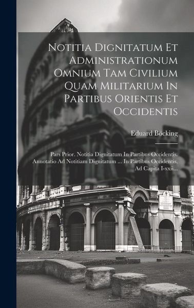 Notitia Dignitatum Et Administrationum Omnium Tam Civilium Quam Militarium In Partibus Orientis Et Occidentis: Pars Prior. Notitia Dignitatum In Parti Notitia Dignitatum Et Administrationum Omnium Tam Civilium Quam Militarium In Partibus Orientis Et Occidentis: Pars Prior. Notitia Dignitatum In Parti