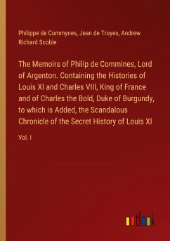 The Memoirs of Philip de Commines, Lord of Argenton. Containing the Histories of Louis XI and Charles VIII, King of France and of Charles the Bold, Duke of Burgundy, to which is Added, the Scandalous Chronicle of the Secret History of Louis XI - Commynes, Philippe De; Troyes, Jean De; Scoble, Andrew Richard