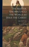 The Master, Known Unto the World as Jesus the Christ; his Life & Teachings