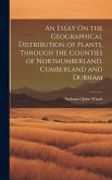 An Essay On the Geographical Distribution of Plants, Through the Counties of Northumberland, Cumberland and Durham