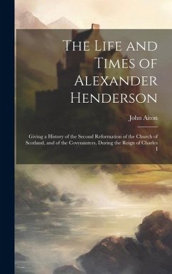 Cover The Life and Times of Alexander Henderson: Giving a History of the Second Reformation of the Church of Scotland, and of the Covenanters, During the Re