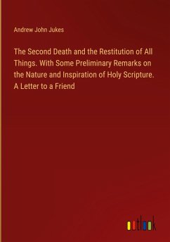 The Second Death and the Restitution of All Things. With Some Preliminary Remarks on the Nature and Inspiration of Holy Scripture. A Letter to a Friend
