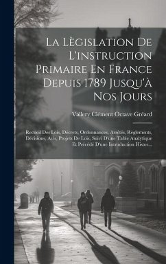 La Lègislation De L'instruction Primaire En France Depuis 1789 Jusqu'à Nos Jours: Recueil Des Lois, Décrets, Ordonnances, Arrêtés, Règlements, Décisio - Gréard, Vallery Clément Octave