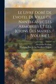 Le Livre Doré De L'hotel De Ville De Nantes Avec Les Armoiries Et Les Jetons Des Maires, Volume 1...