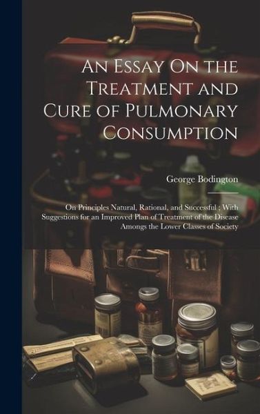 An Essay On the Treatment and Cure of Pulmonary Consumption: On Principles Natural, Rational, and Successful; With Suggestions for an Improved Plan of An Essay On the Treatment and Cure of Pulmonary Consumption: On Principles Natural, Rational, and Successful; With Suggestions for an Improved Plan of