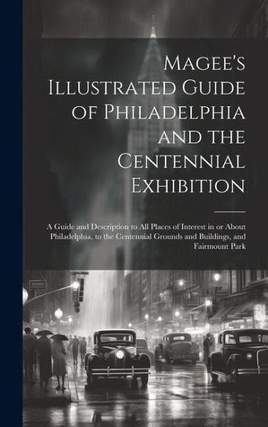Magee's Illustrated Guide of Philadelphia and the Centennial Exhibition: A Guide and Description to all Places of Interest in or About Philadelphia, t
