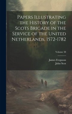 Papers Illustrating the History of the Scots Brigade in the Service of the United Netherlands, 1572-1782; Volume 38 - Ferguson, James; Scot, John