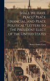 Shall We Have Peace? Peace Financial, and Peace Political? Letters to the President Elect of the United States Shall We Have Peace? Peace Financial, and Peace Political? Letters to the President Elect of the United States