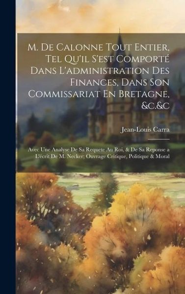 M. De Calonne Tout Entier, Tel Qu'il S'est Comporté Dans L'administration Des Finances, Dans Son Commissariat En Bretagne, &c.&c: Avec Une Analyse De M. De Calonne Tout Entier, Tel Qu'il S'est Comporté Dans L'administration Des Finances, Dans Son Commissariat En Bretagne, &c.&c: Avec Une Analyse De