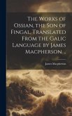 The Works of Ossian, the son of Fingal, Translated From the Galic Language by James Macpherson. ..