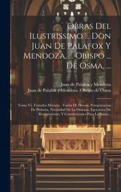 Obras Del Ilustrissimo ... Don Juan De Palafox Y Mendoza, ... Obispo ... De Osma, ...: Tomo Vi, Tratados Misticos: Varon De Deseos, Peregrinacion De P - ()