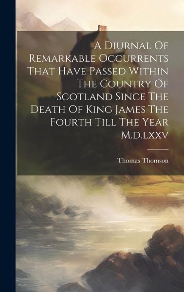 A Diurnal Of Remarkable Occurrents That Have Passed Within The Country Of Scotland Since The Death Of King James The Fourth Till The Year M.d.lxxv A Diurnal Of Remarkable Occurrents That Have Passed Within The Country Of Scotland Since The Death Of King James The Fourth Till The Year M.d.lxxv