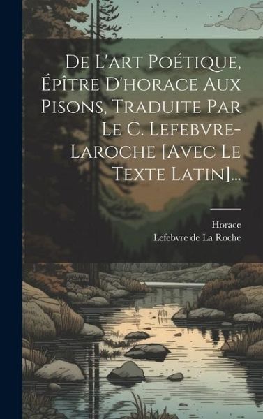 De L'art Poétique, Épître D'horace Aux Pisons, Traduite Par Le C. Lefebvre-laroche [avec Le Texte Latin]...