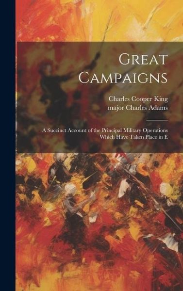 Great Campaigns; a Succinct Account of the Principal Military Operations Which Have Taken Place in E Great Campaigns; a Succinct Account of the Principal Military Operations Which Have Taken Place in E